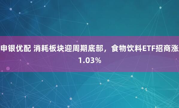 申银优配 消耗板块迎周期底部，食物饮料ETF招商涨1.03%