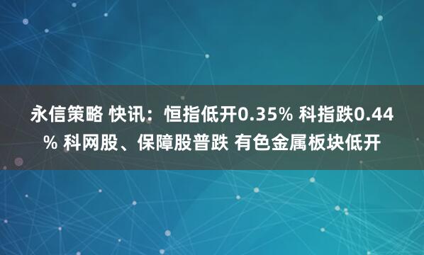 永信策略 快讯：恒指低开0.35% 科指跌0.44% 科网股、保障股普跌 有色金属板块低开