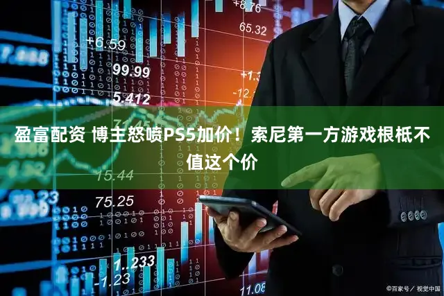 盈富配资 博主怒喷PS5加价！索尼第一方游戏根柢不值这个价