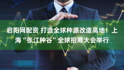 启阳网配资 打造全球种源改造高地!上海“张江种谷”全球招商大会举行