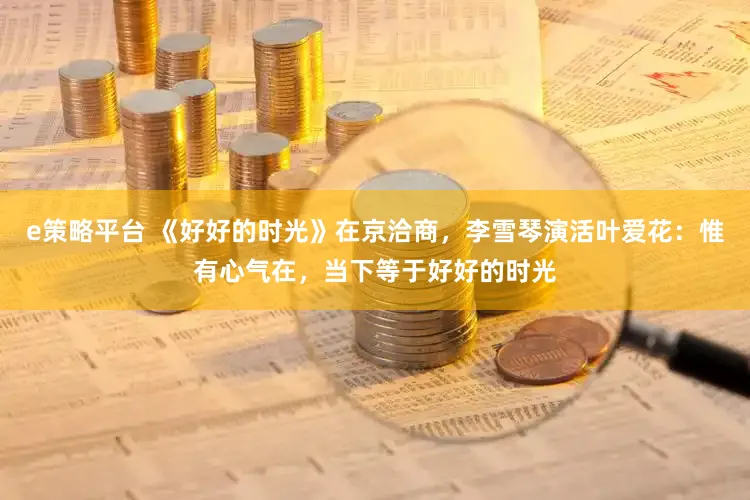 e策略平台 《好好的时光》在京洽商，李雪琴演活叶爱花：惟有心气在，当下等于好好的时光