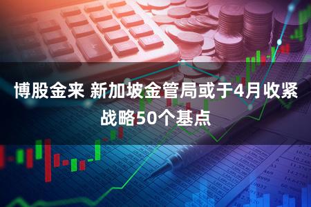 博股金来 新加坡金管局或于4月收紧战略50个基点
