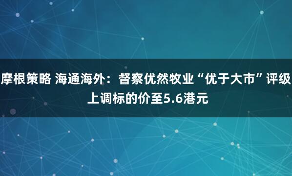 摩根策略 海通海外:督察优然牧业“优于大市”评级 上调标的价至5.6港元