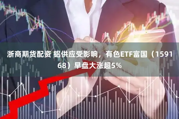 浙商期货配资 铝供应受影响,有色ETF富国(159168)早盘大涨超5%