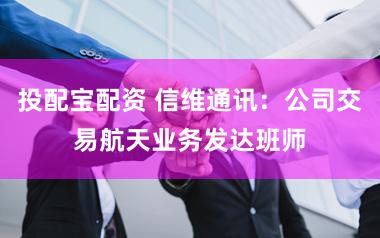 投配宝配资 信维通讯：公司交易航天业务发达班师