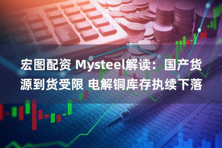 宏图配资 Mysteel解读:国产货源到货受限 电解铜库存执续下落