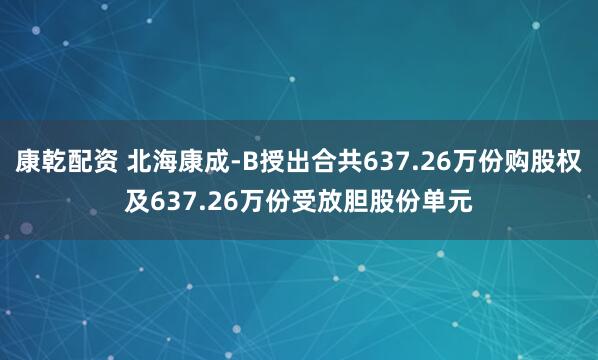 康乾配资 北海康成-B授出合共637.26万份购股权及637.26万份受放胆股份单元