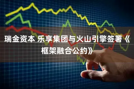 瑞金资本 乐享集团与火山引擎签署《框架融合公约》