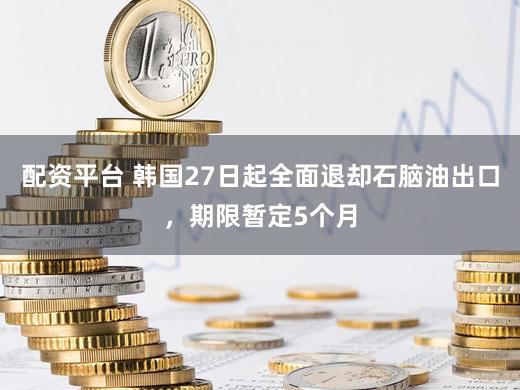 配资平台 韩国27日起全面退却石脑油出口,期限暂定5个月