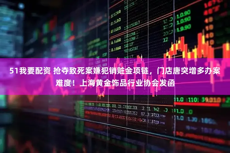 51我要配资 抢夺致死案嫌犯销赃金项链,门店唐突增多办案难度!上海黄金饰品行业协会发函