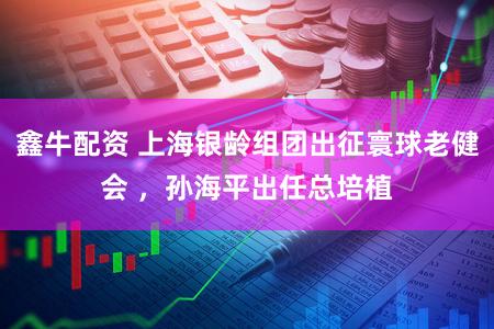 鑫牛配资 上海银龄组团出征寰球老健会 ，孙海平出任总培植