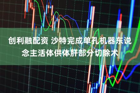 创利融配资 沙特完成单孔机器东说念主活体供体肝部分切除术