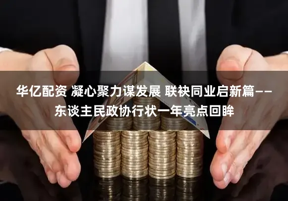 华亿配资 凝心聚力谋发展 联袂同业启新篇——东谈主民政协行状一年亮点回眸