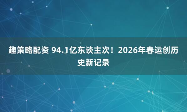 趣策略配资 94.1亿东谈主次！2026年春运创历史新记录