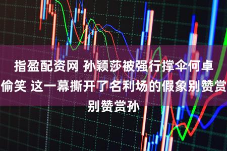 指盈配资网 孙颖莎被强行撑伞何卓佳偷笑 这一幕撕开了名利场的假象别赞赏孙