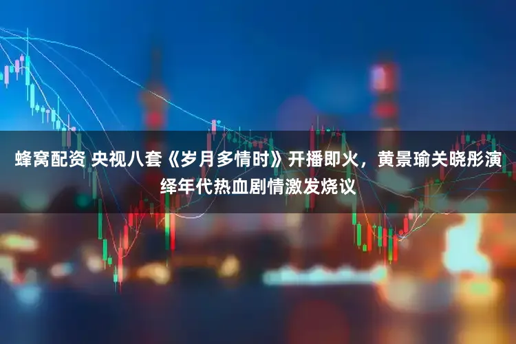 蜂窝配资 央视八套《岁月多情时》开播即火,黄景瑜关晓彤演绎年代热血剧情激发烧议