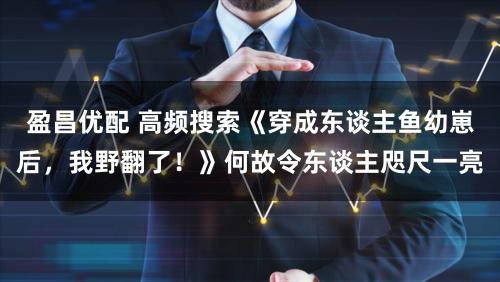 盈昌优配 高频搜索《穿成东谈主鱼幼崽后，我野翻了！》何故令东谈主咫尺一亮