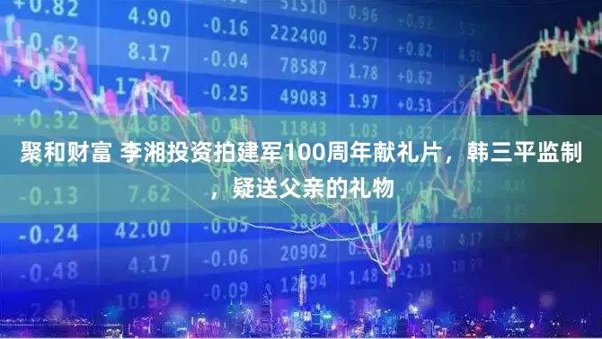 聚和财富 李湘投资拍建军100周年献礼片，韩三平监制，疑送父亲的礼物