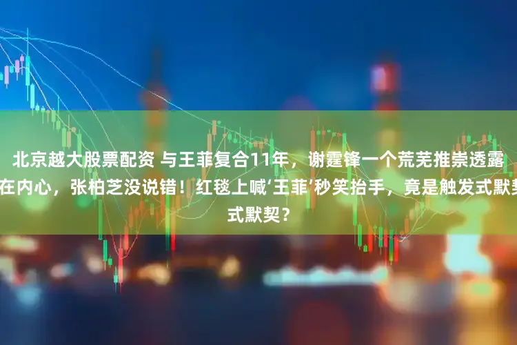 北京越大股票配资 与王菲复合11年，谢霆锋一个荒芜推崇透露实在内心，张柏芝没说错！红毯上喊‘王菲’秒笑抬手，竟是触发式默契？