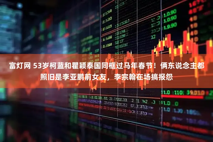 富灯网 53岁柯蓝和瞿颖泰国同框过马年春节！俩东说念主都照旧是李亚鹏前女友，李宗翰在场搞报怨