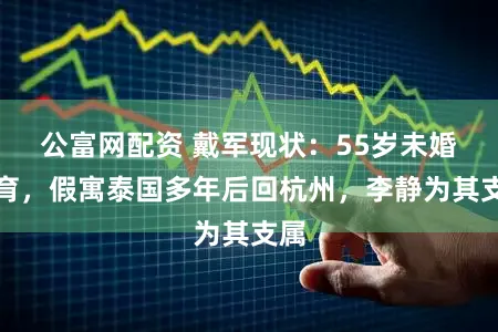 公富网配资 戴军现状：55岁未婚未育，假寓泰国多年后回杭州，李静为其支属