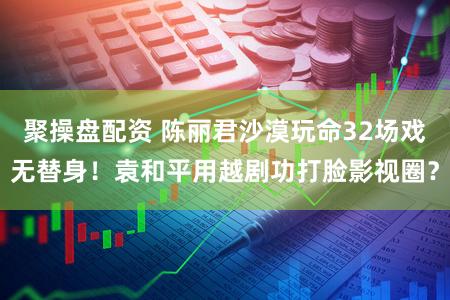 聚操盘配资 陈丽君沙漠玩命32场戏无替身！袁和平用越剧功打脸影视圈？
