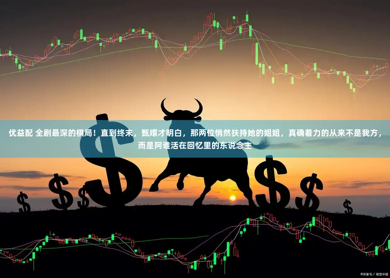 优益配 全剧最深的棋局！直到终末，甄嬛才明白，那两位悄然扶持她的姐姐，真确着力的从来不是我方，而是阿谁活在回忆里的东说念主