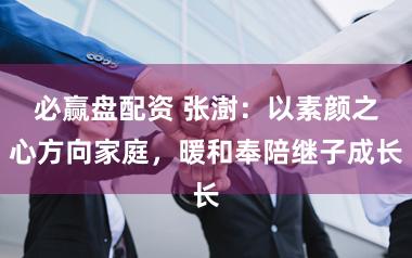 必赢盘配资 张澍：以素颜之心方向家庭，暖和奉陪继子成长