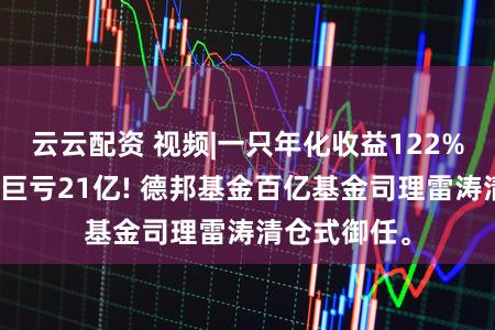 云云配资 视频|一只年化收益122%，一只单季巨亏21亿! 德邦基金百亿基金司理雷涛清仓式御任。