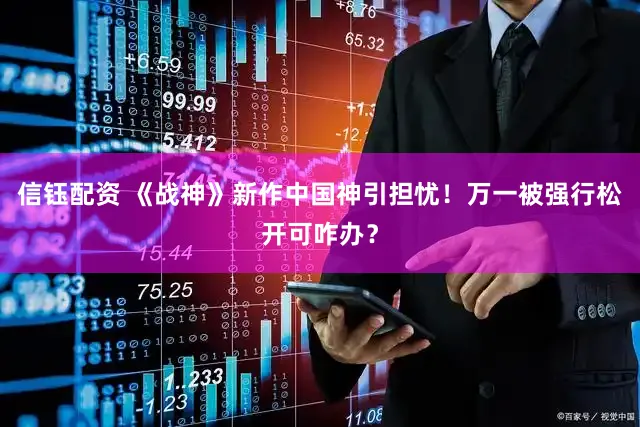 信钰配资 《战神》新作中国神引担忧！万一被强行松开可咋办？