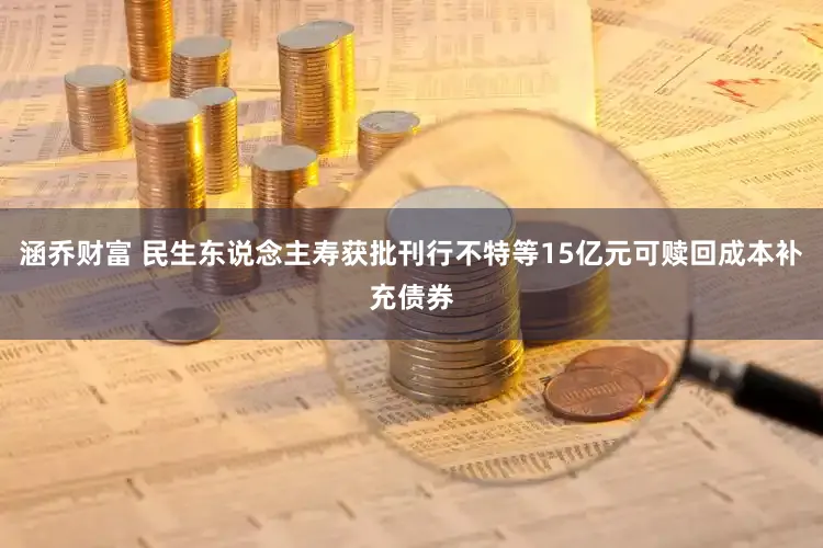涵乔财富 民生东说念主寿获批刊行不特等15亿元可赎回成本补充债券