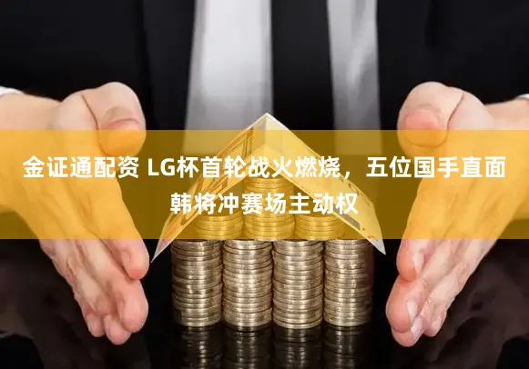 金证通配资 LG杯首轮战火燃烧，五位国手直面韩将冲赛场主动权