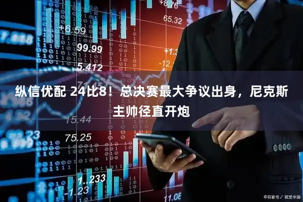 纵信优配 24比8！总决赛最大争议出身，尼克斯主帅径直开炮