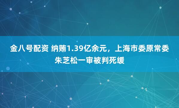 金八号配资 纳贿1.39亿余元，上海市委原常委朱芝松一审被判死缓